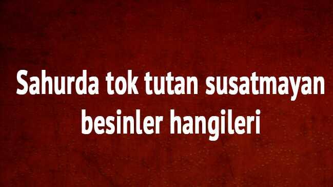 Sahurda tok tutan susatmayan besinler nelerdir, Sahurda neler yemeli sahurda ne yenmez,